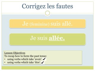 Corrigez les fautes

               Je (feminine) suis allé.

                     Je suis allée.

Lesson Objectives
To recap how to form the past tense:
• using verbs which take ‘avoir’.
• using verbs which take ‘être’.
 