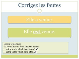 Corrigez les fautes

                      Elle a venue.

                    Elle est venue.

Lesson Objectives
To recap how to form the past tense:
• using verbs which take ‘avoir’.
• using verbs which take ‘être’.
 