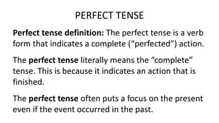 Perfect tense definition: The perfect tense is a verb
form that indicates a complete (“perfected”) action.
PERFECT TENSE
The perfect tense literally means the “complete”
tense. This is because it indicates an action that is
finished.
The perfect tense often puts a focus on the present
even if the event occurred in the past.
 