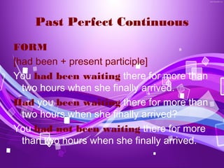 Past Perfect Continuous
FORM
[had been + present participle]
You had been waiting there for more than
  two hours when she finally arrived.
Had you been waiting there for more than
  two hours when she finally arrived?
You had not been waiting there for more
  than two hours when she finally arrived.
 