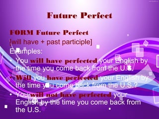 Future Perfect
FORM Future Perfect
[will have + past participle]
Examples:
• You will have perfected your English by
  the time you come back from the U.S.
• Will you have perfected your English by
  the time you come back from the U.S.?
• You will not have perfected your
  English by the time you come back from
  the U.S.
 