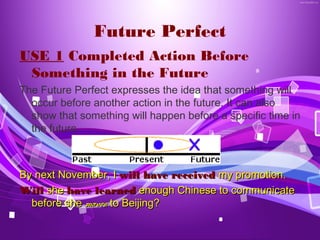 Future Perfect
USE 1 Completed Action Before
 Something in the Future
The Future Perfect expresses the idea that something will
  occur before another action in the future. It can also
  show that something will happen before a specific time in
  the future.



By next November, I will have received my promotion.
Will she have learned enough Chinese to communicate
  before she moves to Beijing?
 