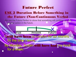 Future Perfect
USE 2 Duration Before Something in
 the Future (Non-Continuous Verbs)
We use the Future Perfect to show that something will continue up until
  another action in the future.




I will have been in London for six months
  by the time I leave.
By Monday, Susan will have had my book
  for a week.
 