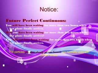 Notice:
Future Perfect Continuous:
You will have been waiting for more than two hours when
  her plane finally arrives.
Will you have been waiting for more than two hours when
  her plane finally arrives?
You will not have been waiting for more than two hours when
  her plane finally arrives.


  The particles for, since, already, yet, ever (never)… are normally used with
                                 perfect tenses
 