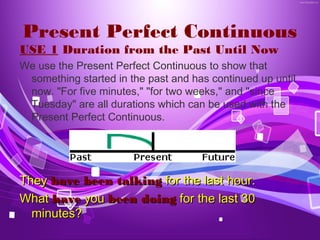 Present Perfect Continuous
USE 1 Duration from the Past Until Now
We use the Present Perfect Continuous to show that
 something started in the past and has continued up until
 now. "For five minutes," "for two weeks," and "since
 Tuesday" are all durations which can be used with the
 Present Perfect Continuous.




They have been talking for the last hour.
What have you been doing for the last 30
  minutes?
 
