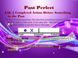 Past Perfect
USE 1 Completed Action Before Something
 in the Past
The Past Perfect expresses the idea that something occurred before
  another action in the past. It can also show that something
  happened before a specific time in the past.




I had never seen such a beautiful beach before I
   went to Kauai.
I did not have any money because I had lost my
   wallet.
 