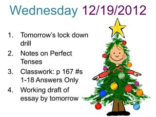 Wednesday 12/19/2012
1. Tomorrow’s lock down
   drill
2. Notes on Perfect
   Tenses
3. Classwork: p 167 #s
   1-18 Answers Only
4. Working draft of
   essay by tomorrow
 
