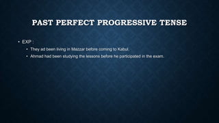 PAST PERFECT PROGRESSIVE TENSE
• EXP :
• They ad been living in Mazzar before coming to Kabul.
• Ahmad had been studying the lessons before he participated in the exam.

 