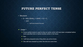 FUTURE PERFECT TENSE
• Structure
• S + WILL/SHALL + HAVE + V3 + C.
• EXP .
• I will have finished the work

 Usage 1
 Future perfect tense is used to show an action which will have been completed before
some specified time or before another action in the future

 Exp .
 I will have prepared every thing when you arrive home .
 She will have dressed up when the time we come here .

 
