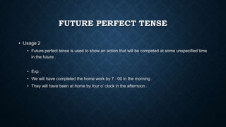 FUTURE PERFECT TENSE
• Usage 2
• Future perfect tense is used to show an action that will be competed at some unspecified time
in the future .
• Exp .

• We will have completed the home work by 7 : 00 in the morning .
• They will have been at home by four o’ clock in the afternoon .

 
