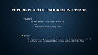 FUTURE PERFECT PROGRESSIVE TENSE
• Structure
• S + WILL/SHALL + HAVE + BEEN + VING + C
• EXP
• The student will have been playing soccer .

 Usage
 The future perfect progressive tense is used to show the duration of an action which will
be continuing before some specified time or before another action in the future

 