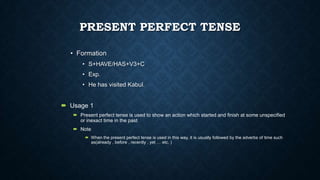 PRESENT PERFECT TENSE
• Formation
• S+HAVE/HAS+V3+C
• Exp.
• He has visited Kabul.

 Usage 1
 Present perfect tense is used to show an action which started and finish at some unspecified
or inexact time in the past
 Note
 When the present perfect tense is used in this way, it is usually followed by the adverbs of time such
as(already , before , recently , yet … etc. )

 