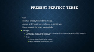 PRESENT PERFECT TENSE
• Exp.
• She has already finished the chores.
• Ahmad and Fowad have not gone to school yet.
• I have passed the exam successfully.
 Usage 2
 The present perfect tense is used with ( since ) and ( for ) ti show an action which started in
the past and continued up to present.
 Exp :
 She has studied English for four months .
 Behroz has lived in Kabul city since 2001.

 