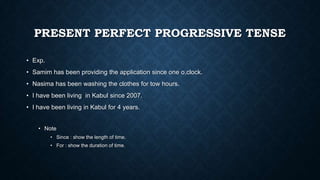 PRESENT PERFECT PROGRESSIVE TENSE
• Exp.

• Samim has been providing the application since one o,clock.
• Nasima has been washing the clothes for tow hours.
• I have been living in Kabul since 2007.
• I have been living in Kabul for 4 years.
• Note
• Since : show the length of time.
• For : show the duration of time.

 