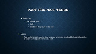 PAST PERFECT TENSE
• Structure
• S + HAD + V3 + C .
• EXP.
• I had fixed the picture on the wall

 Usage
 Past perfect tense is used to show an action which was completed before another action
or before some specified time in the past.

 