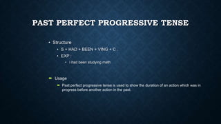 PAST PERFECT PROGRESSIVE TENSE
• Structure
• S + HAD + BEEN + VING + C .
• EXP :
• I had been studying math

 Usage
 Past perfect progressive tense is used to show the duration of an action which was in
progress before another action in the past.

 