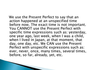 We use the Present Perfect to say that an 
action happened at an unspecified time 
before now. The exact time is not important. 
You CANNOT use the Present Perfect with 
specific time expressions such as: yesterday, 
one year ago, last week, when I was a child, 
when I lived in Japan, at that moment, that 
day, one day, etc. We CAN use the Present 
Perfect with unspecific expressions such as: 
ever, never, once, many times, several times, 
before, so far, already, yet, etc. 
 