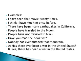  Examples: 
 I have seen that movie twenty times. 
 I think I have met him once before. 
 There have been many earthquakes in California. 
 People have traveled to the Moon. 
 People have not traveled to Mars. 
 Have you read the book yet? 
 Nobody has ever climbed that mountain. 
 A: Has there ever been a war in the United States? 
B: Yes, there has been a war in the United States. 
 