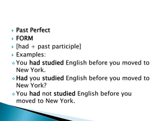  Past Perfect 
 FORM 
 [had + past participle] 
 Examples: 
You had studied English before you moved to 
New York. 
Had you studied English before you moved to 
New York? 
You had not studied English before you 
moved to New York. 
 