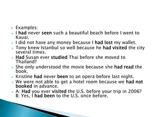  Examples: 
 I had never seen such a beautiful beach before I went to 
Kauai. 
 I did not have any money because I had lost my wallet. 
 Tony knew Istanbul so well because he had visited the city 
several times. 
 Had Susan ever studied Thai before she moved to 
Thailand? 
 She only understood the movie because she had read the 
book. 
 Kristine had never been to an opera before last night. 
 We were not able to get a hotel room because we had not 
booked in advance. 
 A: Had you ever visited the U.S. before your trip in 2006? 
B: Yes, I had been to the U.S. once before. 

