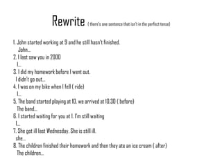 Rewrite ( there’s one sentence that isn’t in the perfect tense)
1. John started working at 9 and he still hasn’t finished.
John…
2. I last saw you in 2000
I…
3. I did my homework before I went out.
I didn’t go out…
4. I was on my bike when I fell ( ride)
I…
5. The band started playing at 10. we arrived at 10.30 ( before)
The band…
6. I started waiting for you at 1. I’m still waiting
I…
7. She got ill last Wednesday. She is still ill.
she…
8. The children finished their homework and then they ate an ice cream ( after)
The children…
 