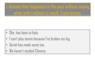 1. Actions that happened in the past without saying
when with/without a result. Experiences.
• She has been to Italy.
• I can’t play tennis because I’ve broken my leg.
• Sarah has made some tea.
• We haven’t studied Chinese.
 