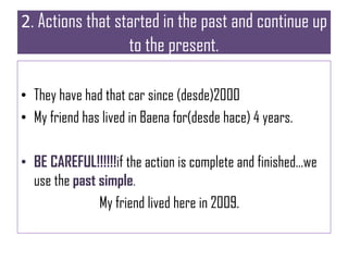 2. Actions that started in the past and continue up
to the present.
• They have had that car since (desde)2000
• My friend has lived in Baena for(desde hace) 4 years.
• BE CAREFUL!!!!!!if the action is complete and finished…we
use the past simple.
My friend lived here in 2009.
 