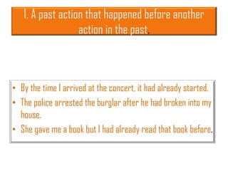 1. A past action that happened before another
action in the past.
• By the time I arrived at the concert, it had already started.
• The police arrested the burglar after he had broken into my
house.
• She gave me a book but I had already read that book before.
 