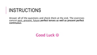 INSTRUCTIONS
Answer all of the questions and check them at the end. The exercises
consist past, present, future perfect tenses as well as present perfect
continuous.
Good Luck 
 
