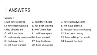 ANSWERS
Exercise 1
1. will have repaired 2. had (they) heard 3. have (already) eaten
4. I have been working 5. has been waiting 6. will have planted
7. had already left 8. won’t have lost 9. has (your sister) been studying
10. will have done 11. will have spent 12. has been raining
13. had already recovered 14. have worked 15. been talking/has made
16. had never been 17. has (he) been 18. haven’t finished
19. will have worked 20. have you owned
 