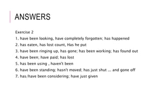 ANSWERS
Exercise 2
1. have been looking, have completely forgotten; has happened
2. has eaten, has lost count, Has he put
3. have been ringing up, has gone; has been working; has found out
4. have been; have paid; has lost
5. has been using , haven't been
6. have been standing; hasn't moved; has just shut ... and gone off
7. has/have been considering; have just given
 