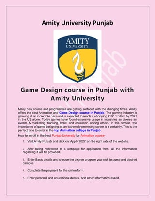 Amity University Punjab
Game Design course in Punjab with
Amity University
Many new course and programmes are getting surfaced with the changing times. Amity
offers the best Animation and Game Design course in Punjab. The gaming industry is
growing at an incredible pace and is expected to reach a whopping $180.1 billion by 2021
in the US alone. Today games have found extensive usage in industries as diverse as
events & marketing, banking, hotel, and education among others. In this context, the
importance of game designing as an extremely promising career is a certainty. This is the
perfect time to enrol in the top Animation college in Punjab.
How to enroll in the best Punjab University for Animation course-
1. Visit Amity Punjab and click on ‘Apply 2022’ on the right side of the website.
2. After being redirected to a webpage for application form, all the information
regarding it will be provided.
3. Enter Basic details and choose the degree program you wish to purse and desired
campus.
4. Complete the payment for the online form.
5. Enter personal and educational details. Add other information asked.
 