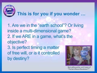 1. Are we in the “earth school”? Or living
inside a multi-dimensional game?
2. If we ARE in a game, what’s the
objective?
3. Is perfect timing a matter
of free will, or is it controlled
by destiny?
This is for you if you wonder …
Best-selling author, and Creator of
“TheGet UNstuck Revolution!™”
 