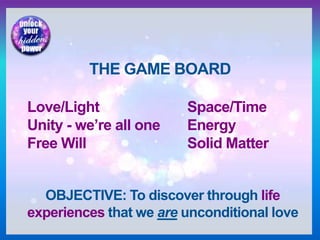 THE GAME BOARD
Love/Light Space/Time
Unity - we’re all one Energy
Free Will Solid Matter
OBJECTIVE: To discover through life
experiences that we are unconditional love
 
