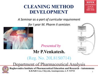 RIPER
AUTONOMOUS
NAAC &
NBA (UG)
SIRO- DSIR
Raghavendra Institute of Pharmaceutical Education and Research - Autonomous
K.R.Palli Cross, Chiyyedu, Anantapuramu, A. P- 515721 1
A Seminar as a part of curricular requirement
for I year M. Pharm II semister.
Presented by
Mr P.Venkatesh.
(Reg. No. 20L81S0714)
Department of Pharmaceutical Analysis
CLEANING METHOD
DEVELOPMENT
 