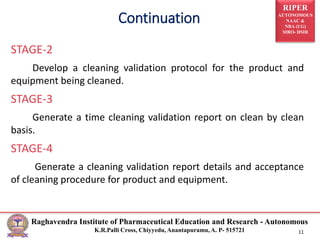 RIPER
AUTONOMOUS
NAAC &
NBA (UG)
SIRO- DSIR
Raghavendra Institute of Pharmaceutical Education and Research - Autonomous
K.R.Palli Cross, Chiyyedu, Anantapuramu, A. P- 515721 11
STAGE-2
Develop a cleaning validation protocol for the product and
equipment being cleaned.
STAGE-3
Generate a time cleaning validation report on clean by clean
basis.
STAGE-4
Generate a cleaning validation report details and acceptance
of cleaning procedure for product and equipment.
Continuation
 
