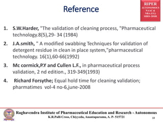 RIPER
AUTONOMOUS
NAAC &
NBA (UG)
SIRO- DSIR
Raghavendra Institute of Pharmaceutical Education and Research - Autonomous
K.R.Palli Cross, Chiyyedu, Anantapuramu, A. P- 515721 18
1. S.W.Harder, "The validation of cleaning process, "Pharmaceutical
technology.8(5),29- 34 (1984)
2. J.A.smith, " A modified swabbing Techniques for validation of
detergent residue in clean in place system,"pharmaceutical
technology. 16(1),60-66(1992)
3. Mc cormick,P.Y and Cullen L.F., in pharmaceutical process
validation, 2 nd edition., 319-349(1993)
4. Richard Forsythe; Equal hold time for cleaning validation;
pharmatimes vol-4 no-6,june-2008
Reference
 