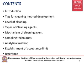 RIPER
AUTONOMOUS
NAAC &
NBA (UG)
SIRO- DSIR
Raghavendra Institute of Pharmaceutical Education and Research - Autonomous
K.R.Palli Cross, Chiyyedu, Anantapuramu, A. P- 515721 2
• Introduction
• Tips for cleaning method development
• Level of cleaning.
• Types of Cleaning agents.
• Mechanism of cleaning agent
• Sampling techniques
• Analytical method
• Establishment of acceptance limit
• Reference
 