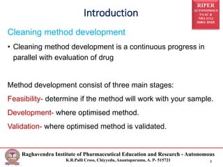 RIPER
AUTONOMOUS
NAAC &
NBA (UG)
SIRO- DSIR
Raghavendra Institute of Pharmaceutical Education and Research - Autonomous
K.R.Palli Cross, Chiyyedu, Anantapuramu, A. P- 515721 3
Cleaning method development
• Cleaning method development is a continuous progress in
parallel with evaluation of drug
Method development consist of three main stages:
Feasibility- determine if the method will work with your sample.
Development- where optimised method.
Validation- where optimised method is validated.
Introduction
 