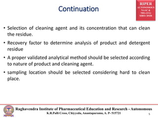 RIPER
AUTONOMOUS
NAAC &
NBA (UG)
SIRO- DSIR
Raghavendra Institute of Pharmaceutical Education and Research - Autonomous
K.R.Palli Cross, Chiyyedu, Anantapuramu, A. P- 515721 5
Continuation
• Selection of cleaning agent and its concentration that can clean
the residue.
• Recovery factor to determine analysis of product and detergent
residue
• A proper validated analytical method should be selected according
to nature of product and cleaning agent.
• sampling location should be selected considering hard to clean
place.
 