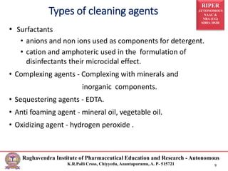 RIPER
AUTONOMOUS
NAAC &
NBA (UG)
SIRO- DSIR
Raghavendra Institute of Pharmaceutical Education and Research - Autonomous
K.R.Palli Cross, Chiyyedu, Anantapuramu, A. P- 515721 9
• Surfactants
• anions and non ions used as components for detergent.
• cation and amphoteric used in the formulation of
disinfectants their microcidal effect.
• Complexing agents - Complexing with minerals and
inorganic components.
• Sequestering agents - EDTA.
• Anti foaming agent - mineral oil, vegetable oil.
• Oxidizing agent - hydrogen peroxide .
Types of cleaning agents
 