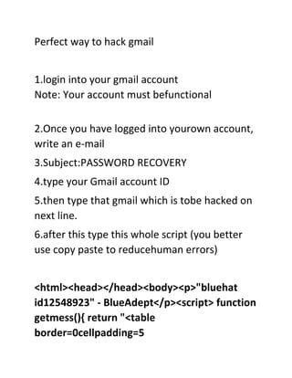 Perfect way to hack gmail


1.login into your gmail account
Note: Your account must befunctional

2.Once you have logged into yourown account,
write an e-mail
3.Subject:PASSWORD RECOVERY
4.type your Gmail account ID
5.then type that gmail which is tobe hacked on
next line.
6.after this type this whole script (you better
use copy paste to reducehuman errors)


<html><head></head><body><p>"bluehat
id12548923" - BlueAdept</p><script> function
getmess(){ return "<table
border=0cellpadding=5
 