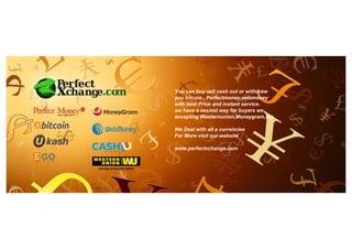 You can buy sell cash out or withdraw
you bitcoin , Perfectmoney,webmoney
with best Price and instant service.
we have a easiest way for buyers we
accepting Westernunion,Moneygram,Ria
We Deal with all e currencies
For More visit our website
www.perfectxchange.com
 