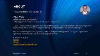 ABOUT 
This presentation was created by: 
Alex Milo 
B2B Copywriter & Consultant 
“Helping generate leads for transportation & logistics companies” 
Alex is a professional B2B copywriter and certified SEO copywriter. He consults and writes B2B marketing content 
helping transportation and logistics companies develop and implement their lead generation strategies. 
He's also a certified professional logistician. He has over 25 years of transportation and logistics experience in 
operational, customer service, and business development positions. 
Connect with Alex on: 
LinkedIn 
Google+ 
www.b2bcopywriting-alexmilo.com 
B2B Copywriting & Consulting 11/25/2014 15 
