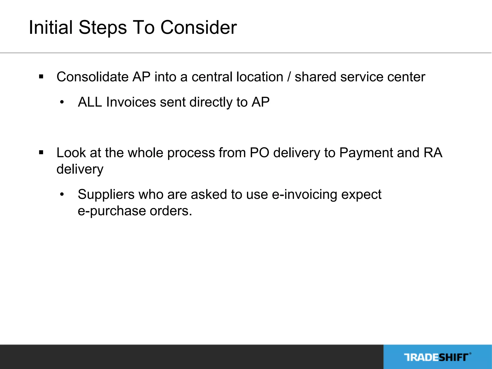 Initial Steps To Consider 
 Consolidate AP into a central location / shared service center 
• ALL Invoices sent directly to AP 
 Look at the whole process from PO delivery to Payment and RA 
delivery 
• Suppliers who are asked to use e-invoicing expect 
e-purchase orders. 
 