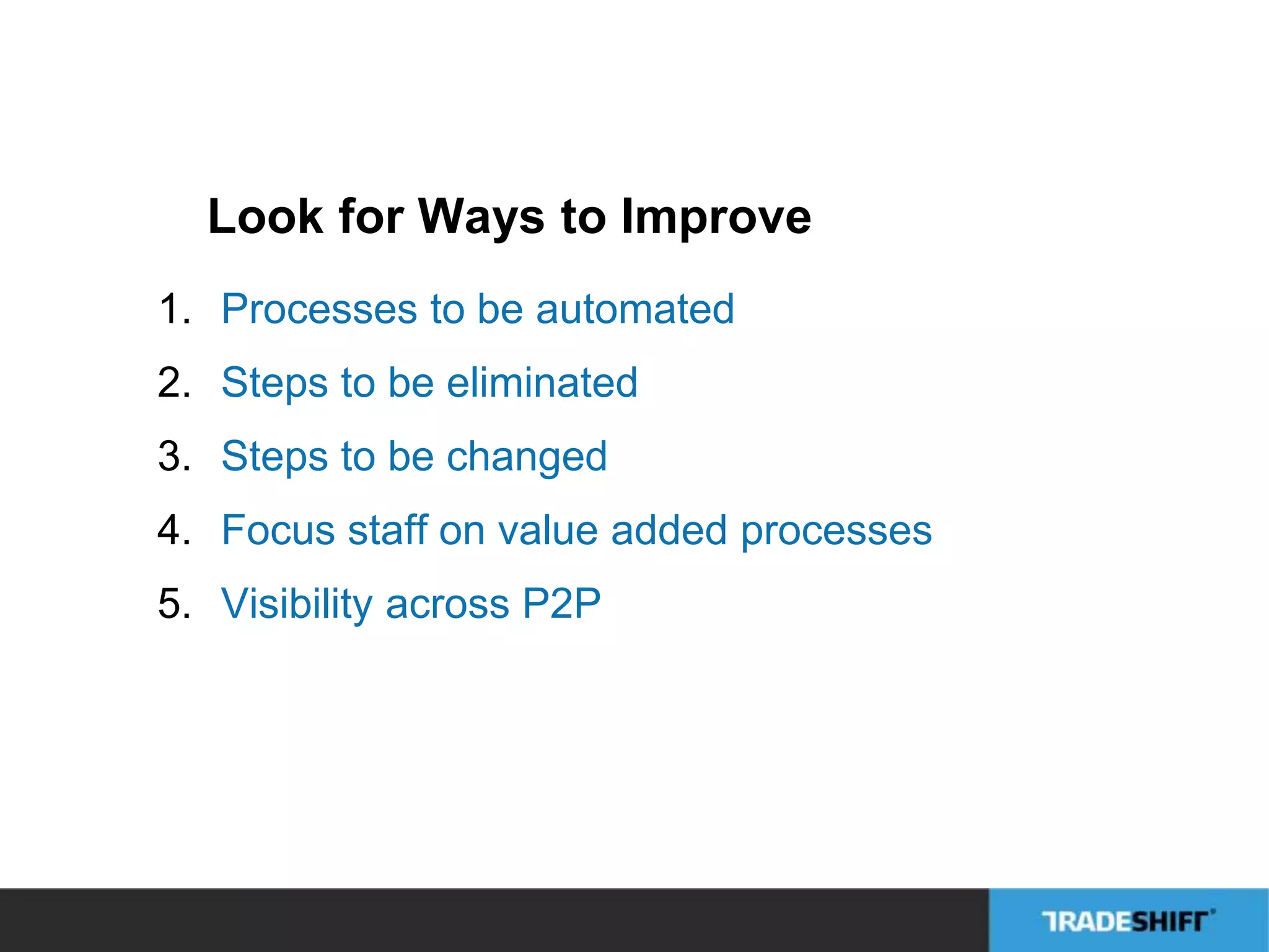 Look for Ways to Improve 
1. Processes to be automated 
2. Steps to be eliminated 
3. Steps to be changed 
4. Focus staff on value added processes 
5. Visibility across P2P 
 