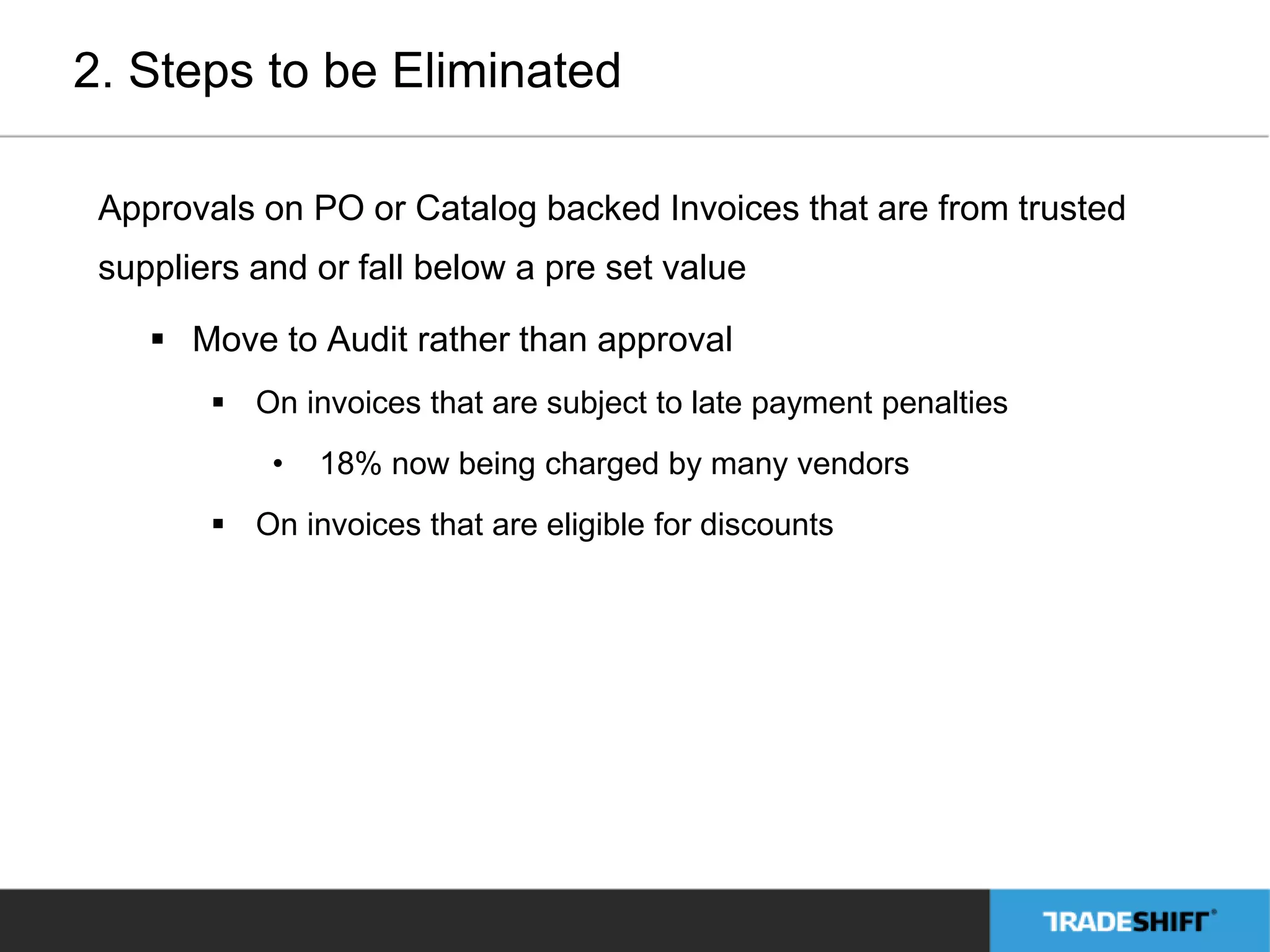 2. Steps to be Eliminated 
Approvals on PO or Catalog backed Invoices that are from trusted 
suppliers and or fall below a pre set value 
 Move to Audit rather than approval 
 On invoices that are subject to late payment penalties 
• 18% now being charged by many vendors 
 On invoices that are eligible for discounts 
 