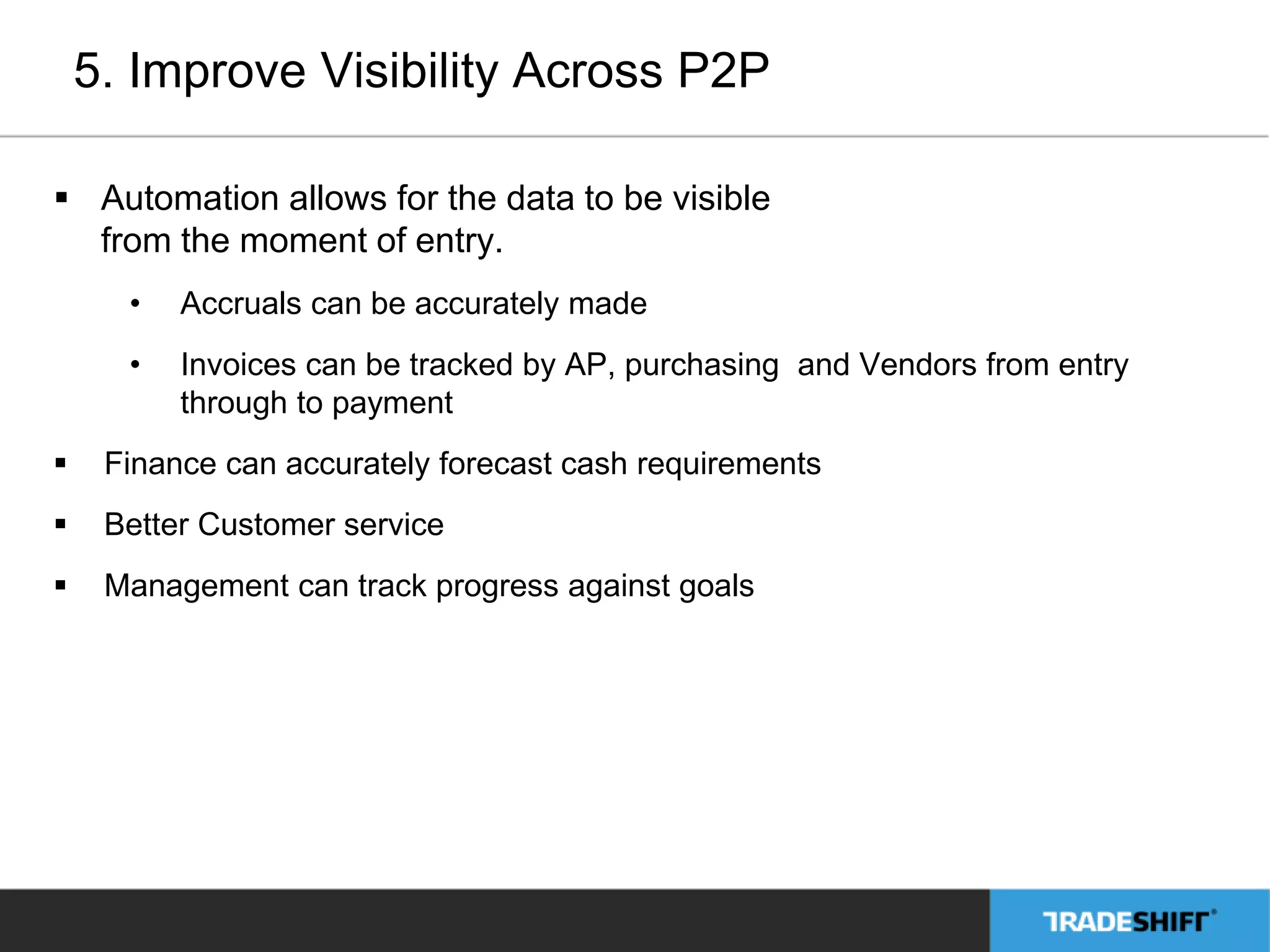 5. Improve Visibility Across P2P 
 Automation allows for the data to be visible 
from the moment of entry. 
• Accruals can be accurately made 
• Invoices can be tracked by AP, purchasing and Vendors from entry 
through to payment 
 Finance can accurately forecast cash requirements 
 Better Customer service 
 Management can track progress against goals 
 