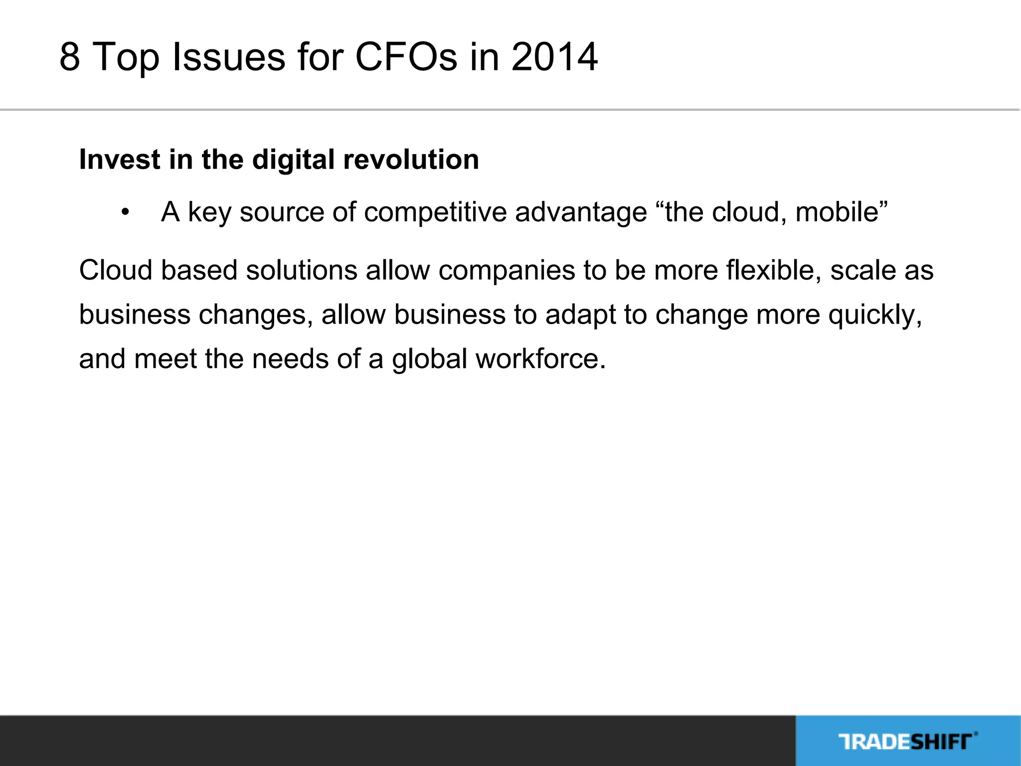 8 Top Issues for CFOs in 2014 
Invest in the digital revolution 
• A key source of competitive advantage “the cloud, mobile” 
Cloud based solutions allow companies to be more flexible, scale as 
business changes, allow business to adapt to change more quickly, 
and meet the needs of a global workforce. 
 