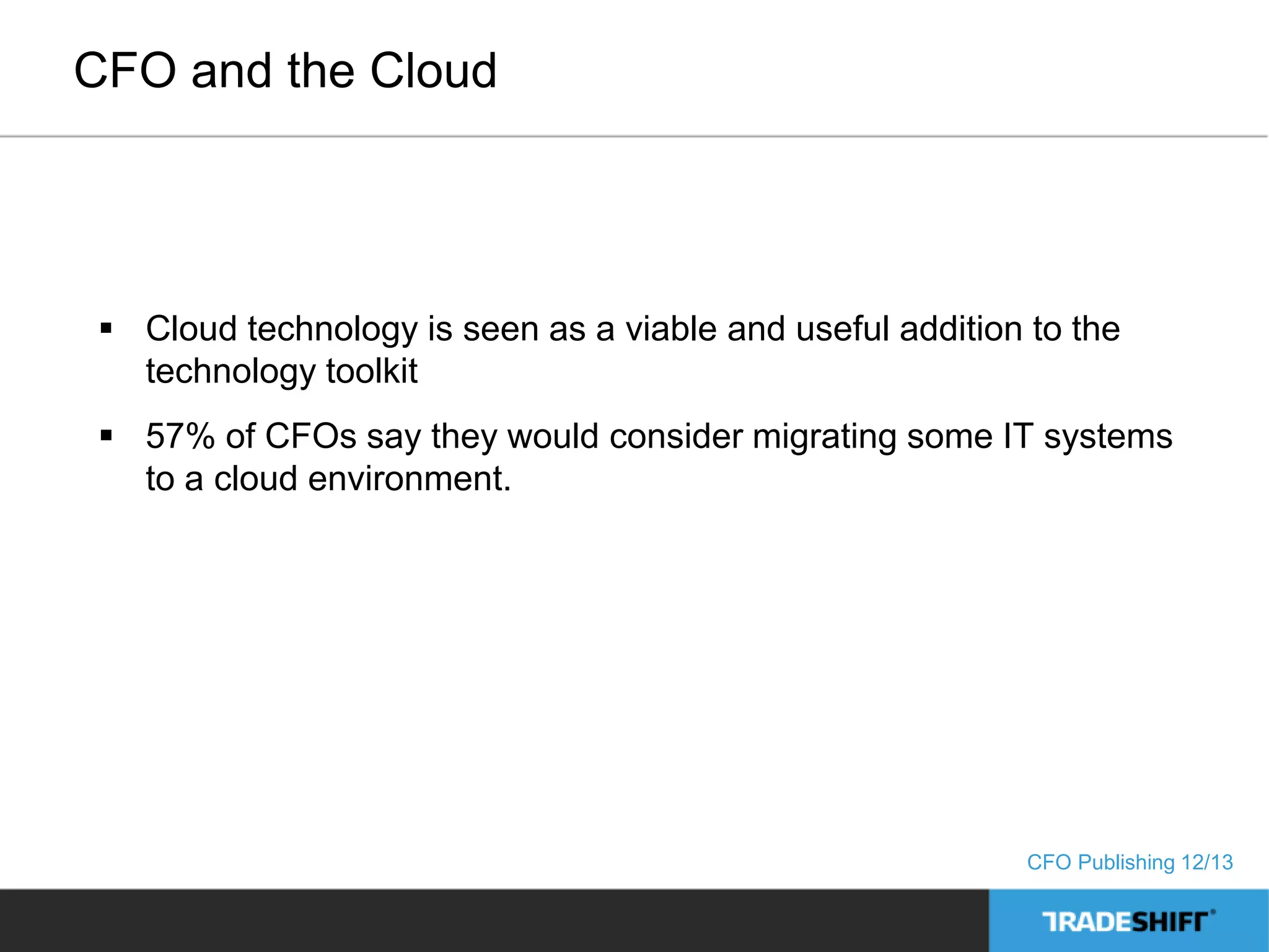 CFO and the Cloud 
 Cloud technology is seen as a viable and useful addition to the 
technology toolkit 
 57% of CFOs say they would consider migrating some IT systems 
to a cloud environment. 
CFO Publishing 12/13 
 